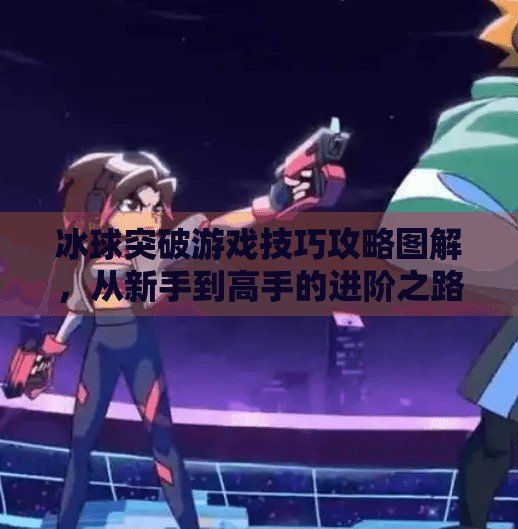 冰球突破游戏技巧攻略图解，从新手到高手的进阶之路，一文看懂！冰球突破游戏技巧攻略图解
