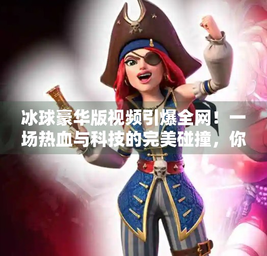 冰球豪华版视频引爆全网！一场热血与科技的完美碰撞，你敢信这是业余玩家拍的？突破冰球豪华版视频