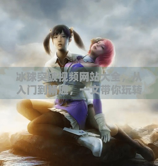 冰球突破视频网站大全，从入门到精通，一文带你玩转冰球运动的视觉盛宴！冰球突破视频网站大全