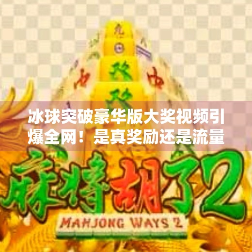 冰球突破豪华版大奖视频引爆全网！是真奖励还是流量陷阱？深度揭秘背后真相！冰球突破豪华版大奖视频